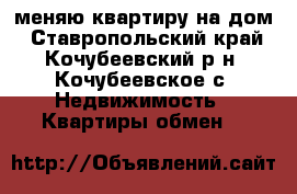 меняю квартиру на дом - Ставропольский край, Кочубеевский р-н, Кочубеевское с. Недвижимость » Квартиры обмен   
